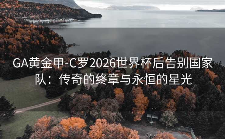 GA黃金甲-C羅2026世界杯后告別國家隊：傳奇的終章與永恒的星光